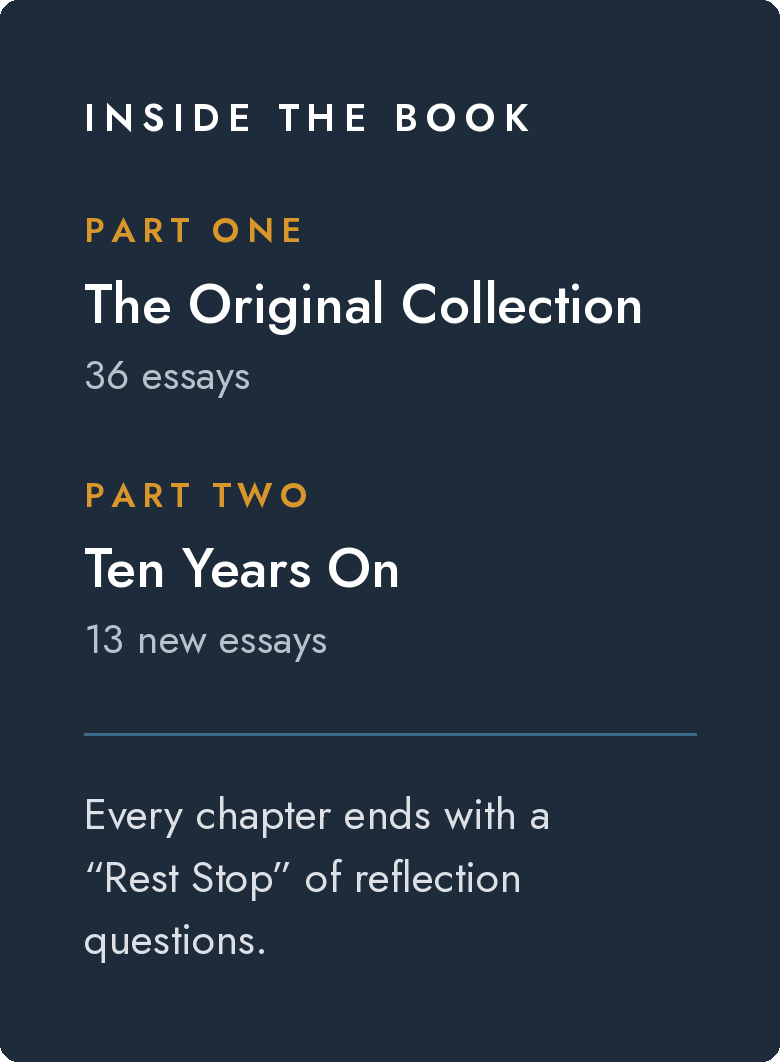 Inside the book: Part One, The Original Collection, 36 essays. Part Two, Ten Years On, 13 new essays. Every chapter ends with a Rest Stop of reflection questions.